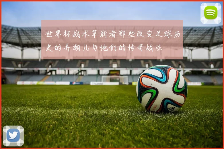 世界杯战术革新者那些改变足球历史的弄潮儿与他们的传奇战法