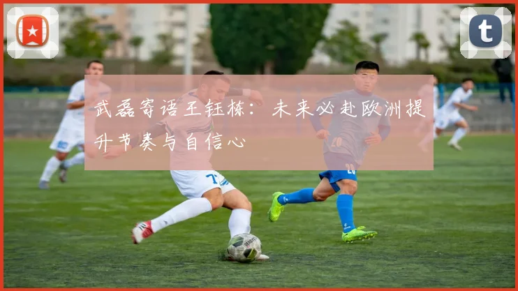 武磊寄语王钰栋：未来必赴欧洲提升节奏与自信心