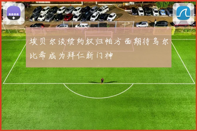 埃贝尔谈续约权归帕方面期待乌尔比希成为拜仁新门神