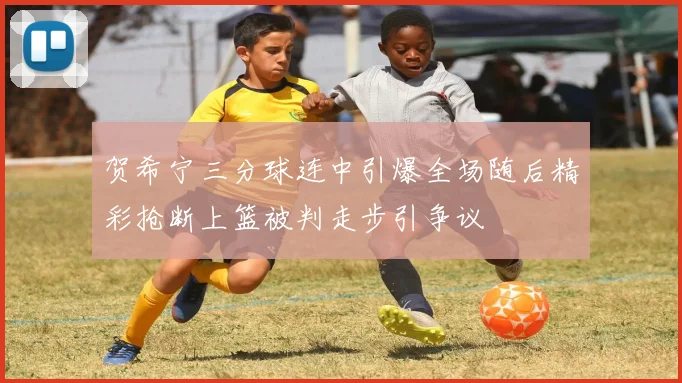 贺希宁三分球连中引爆全场随后精彩抢断上篮被判走步引争议
