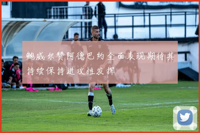 鲍威尔赞阿德巴约全面表现期待其持续保持进攻性发挥