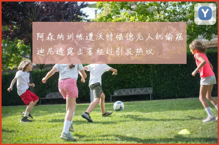 阿森纳训练遭沃特福德无人机偷窥迪尼透露击落经过引发热议