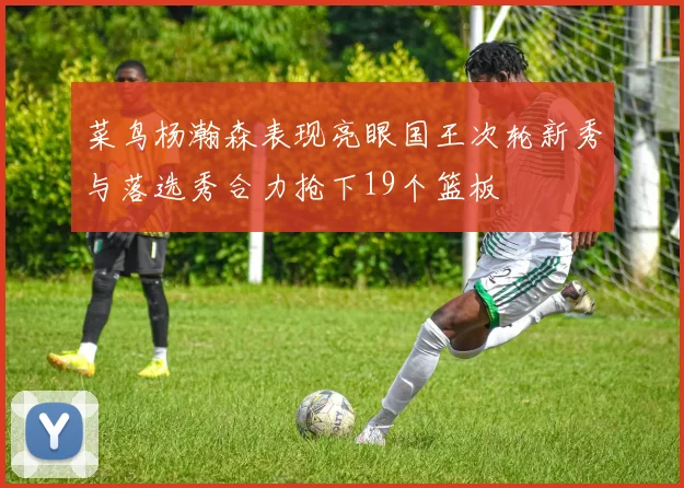 菜鸟杨瀚森表现亮眼国王次轮新秀与落选秀合力抢下19个篮板