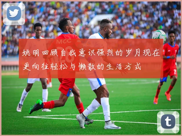 姚明回顾自我意识强烈的岁月现在更向往轻松与懒散的生活方式