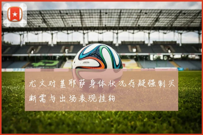 尤文对基耶萨身体状况存疑强制买断需与出场表现挂钩