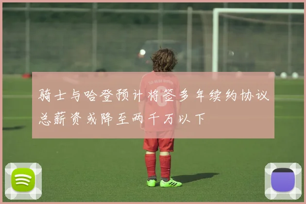 骑士与哈登预计将签多年续约协议总薪资或降至两千万以下