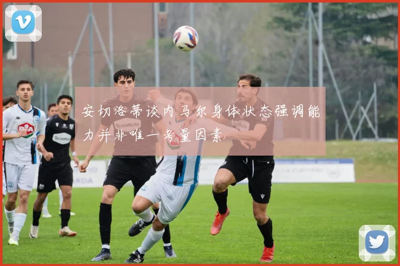 安切洛蒂谈内马尔身体状态强调能力并非唯一考量因素