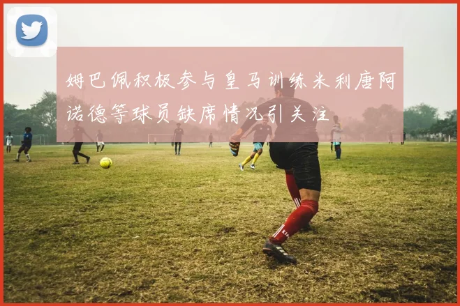 姆巴佩积极参与皇马训练米利唐阿诺德等球员缺席情况引关注