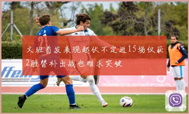 文班首发表现起伏不定近15场仅获2胜替补出战也难求突破