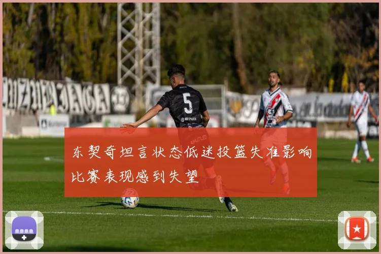 东契奇坦言状态低迷投篮失准影响比赛表现感到失望