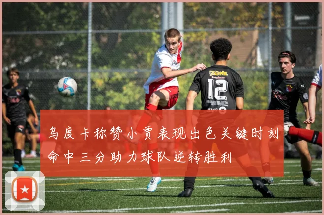 乌度卡称赞小贾表现出色关键时刻命中三分助力球队逆转胜利