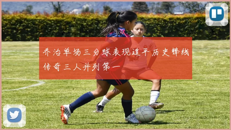 乔治单场三分球表现追平历史锋线传奇三人并列第一