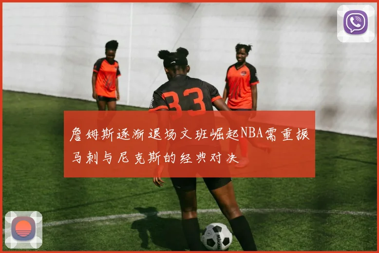 詹姆斯逐渐退场文班崛起NBA需重振马刺与尼克斯的经典对决