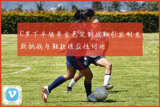 C罗下半场弃金色定制战靴引发耐克新挑战与鞋款适应性讨论