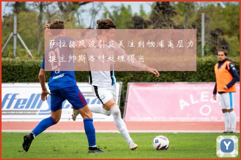 萨拉赫风波引发关注利物浦高层力挺主帅斯洛特处理得当