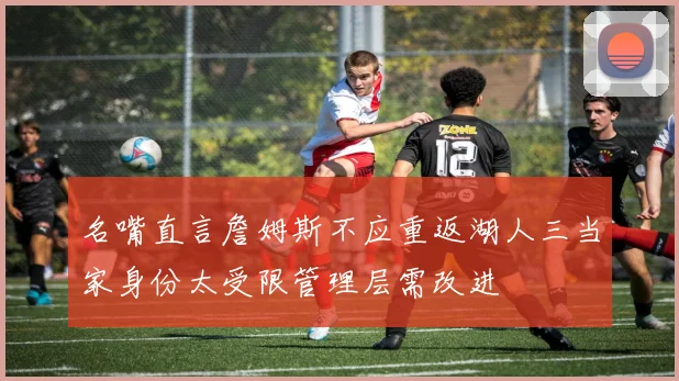 名嘴直言詹姆斯不应重返湖人三当家身份太受限管理层需改进