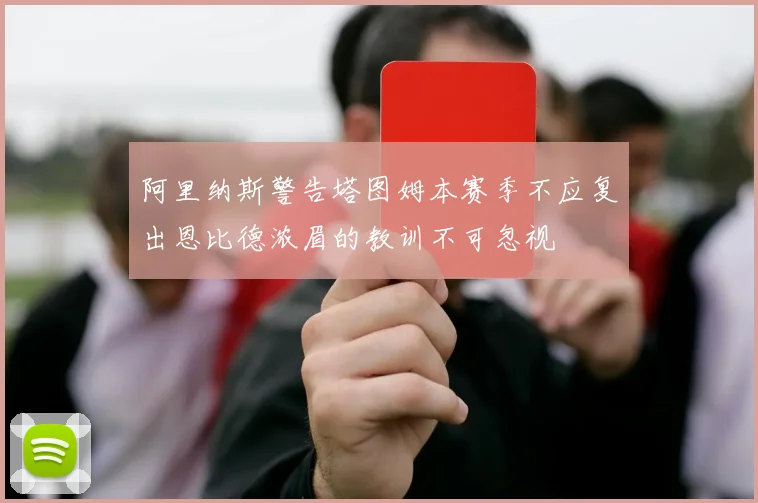 阿里纳斯警告塔图姆本赛季不应复出恩比德浓眉的教训不可忽视
