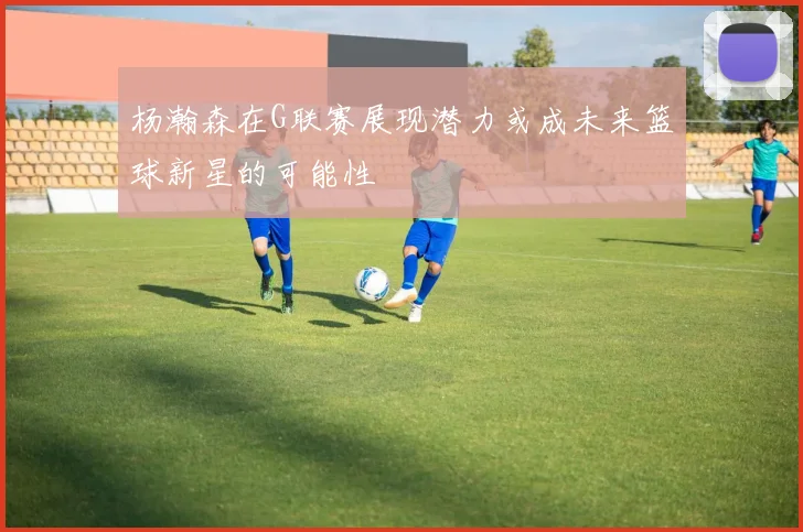 杨瀚森在G联赛展现潜力或成未来篮球新星的可能性