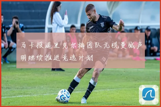 马卡报道里克尔梅团队无视曼城声明继续推进竞选计划