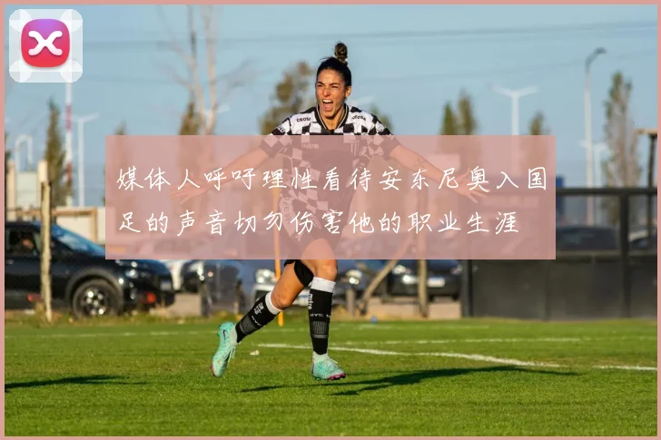 媒体人呼吁理性看待安东尼奥入国足的声音切勿伤害他的职业生涯