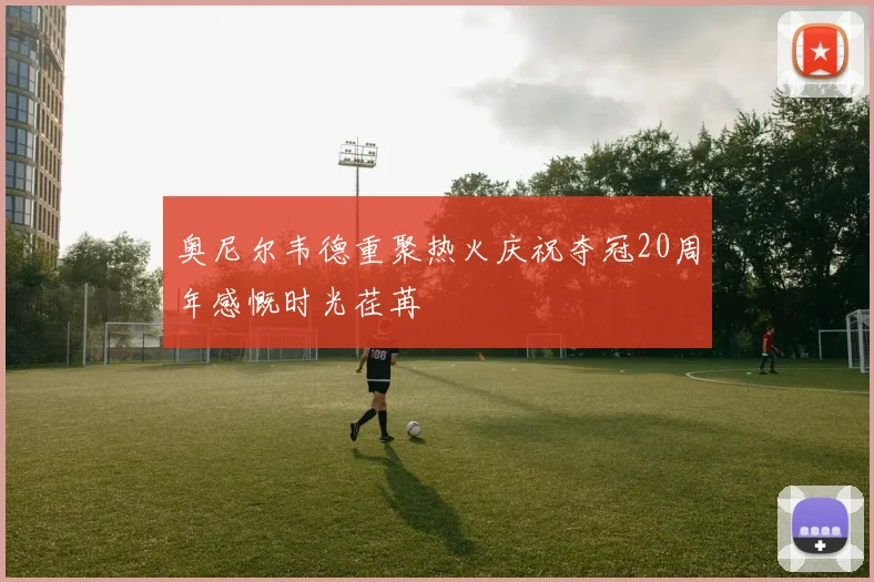 奥尼尔韦德重聚热火庆祝夺冠20周年感慨时光荏苒