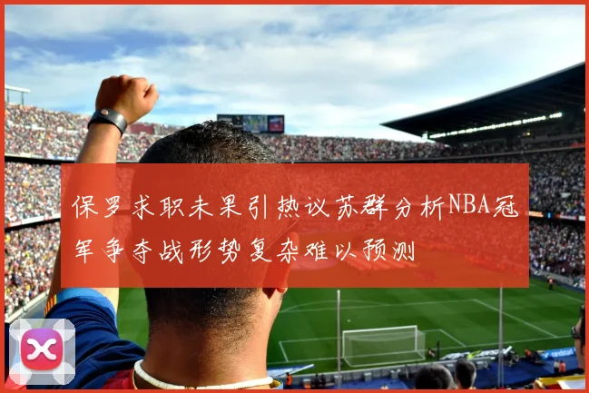 保罗求职未果引热议苏群分析NBA冠军争夺战形势复杂难以预测