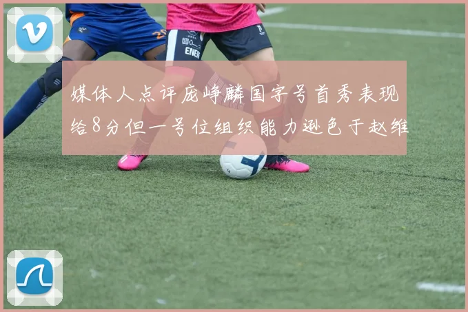 媒体人点评庞峥麟国字号首秀表现给8分但一号位组织能力逊色于赵维伦