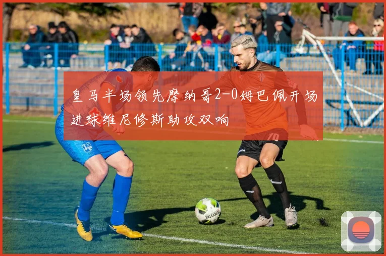 皇马半场领先摩纳哥2-0姆巴佩开场进球维尼修斯助攻双响