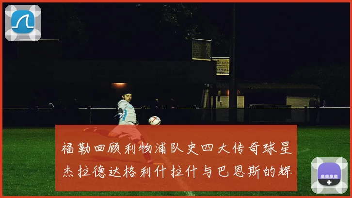 福勒回顾利物浦队史四大传奇球星杰拉德达格利什拉什与巴恩斯的辉煌成就