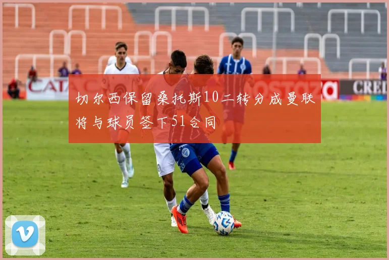 切尔西保留桑托斯10二转分成曼联将与球员签下51合同