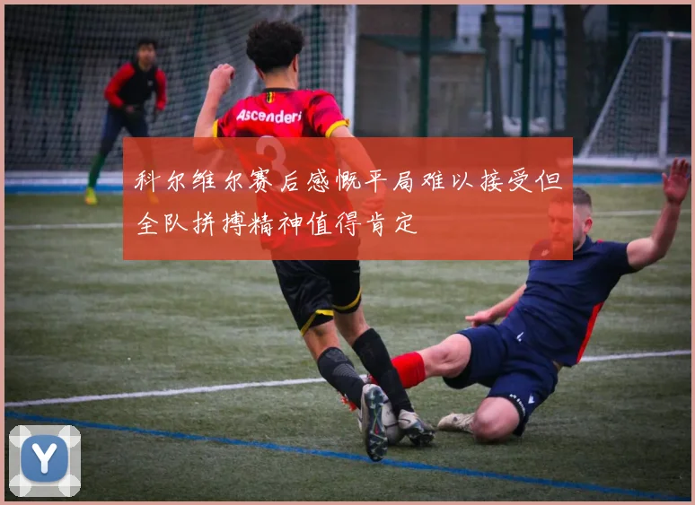 科尔维尔赛后感慨平局难以接受但全队拼搏精神值得肯定