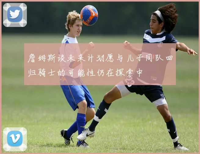 詹姆斯谈未来计划愿与儿子同队回归骑士的可能性仍在探索中