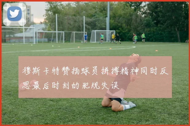 穆斯卡特赞扬球员拼搏精神同时反思最后时刻的犯规失误
