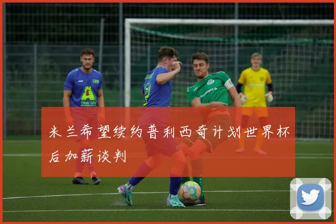 米兰希望续约普利西奇计划世界杯后加薪谈判