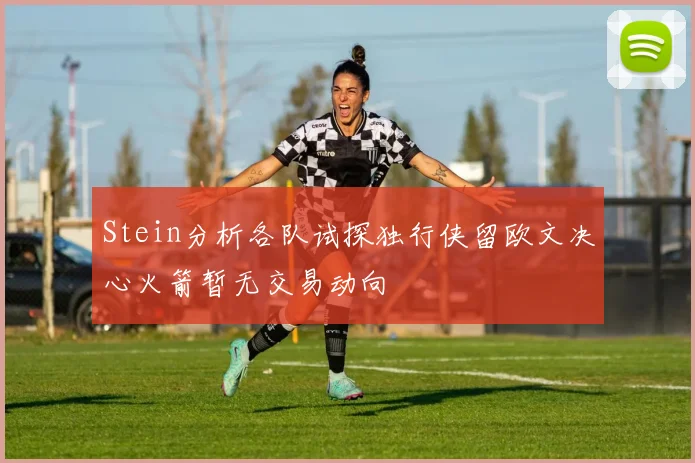 Stein分析各队试探独行侠留欧文决心火箭暂无交易动向